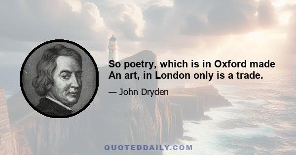 So poetry, which is in Oxford made An art, in London only is a trade.