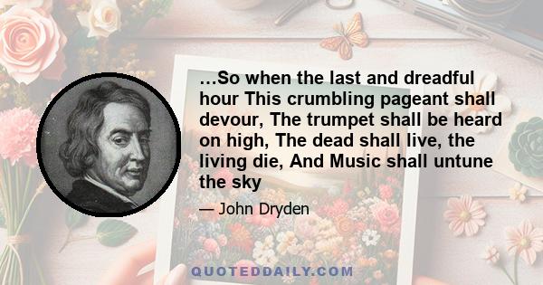 …So when the last and dreadful hour This crumbling pageant shall devour, The trumpet shall be heard on high, The dead shall live, the living die, And Music shall untune the sky