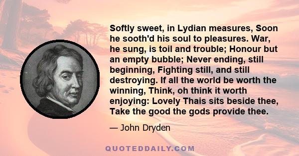 Softly sweet, in Lydian measures, Soon he sooth'd his soul to pleasures. War, he sung, is toil and trouble; Honour but an empty bubble; Never ending, still beginning, Fighting still, and still destroying. If all the