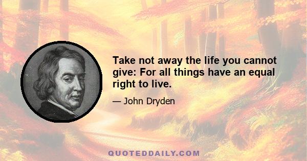 Take not away the life you cannot give: For all things have an equal right to live.