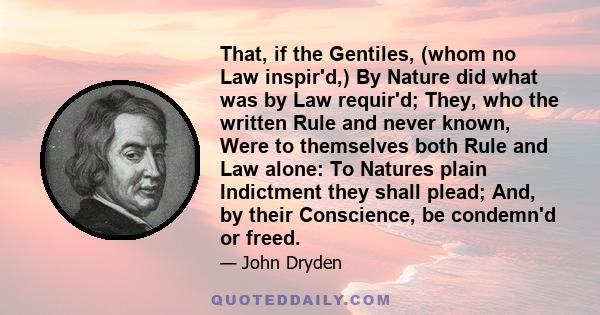 That, if the Gentiles, (whom no Law inspir'd,) By Nature did what was by Law requir'd; They, who the written Rule and never known, Were to themselves both Rule and Law alone: To Natures plain Indictment they shall