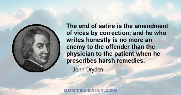 The end of satire is the amendment of vices by correction; and he who writes honestly is no more an enemy to the offender than the physician to the patient when he prescribes harsh remedies.