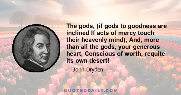 The gods, (if gods to goodness are inclined If acts of mercy touch their heavenly mind), And, more than all the gods, your generous heart, Conscious of worth, requite its own desert!