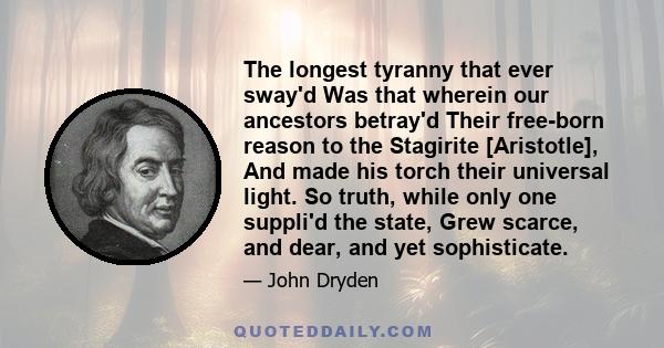 The longest tyranny that ever sway'd Was that wherein our ancestors betray'd Their free-born reason to the Stagirite [Aristotle], And made his torch their universal light. So truth, while only one suppli'd the state,