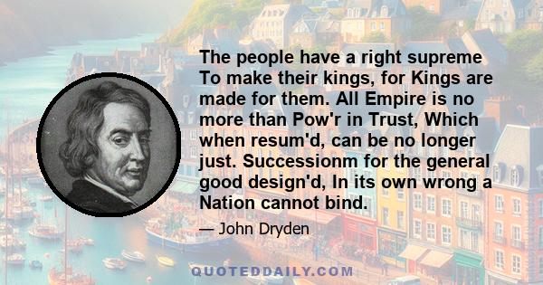 The people have a right supreme To make their kings, for Kings are made for them. All Empire is no more than Pow'r in Trust, Which when resum'd, can be no longer just. Successionm for the general good design'd, In its