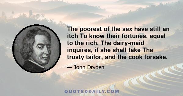 The poorest of the sex have still an itch To know their fortunes, equal to the rich. The dairy-maid inquires, if she shall take The trusty tailor, and the cook forsake.