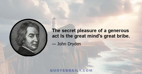 The secret pleasure of a generous act Is the great mind's great bribe.