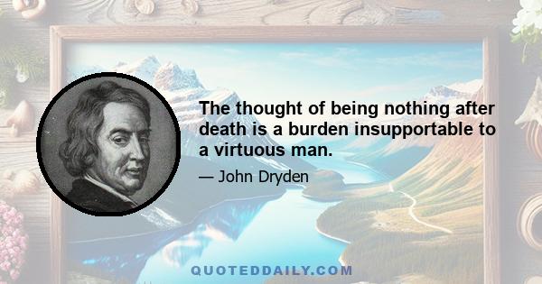 The thought of being nothing after death is a burden insupportable to a virtuous man.