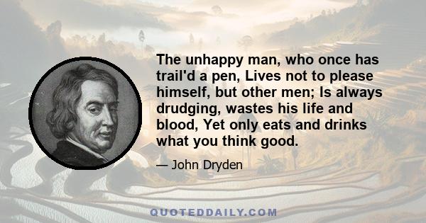 The unhappy man, who once has trail'd a pen, Lives not to please himself, but other men; Is always drudging, wastes his life and blood, Yet only eats and drinks what you think good.