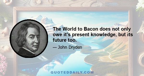 The World to Bacon does not only owe it's present knowledge, but its future too.