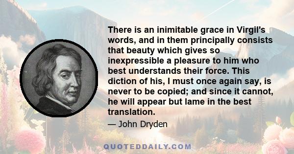 There is an inimitable grace in Virgil's words, and in them principally consists that beauty which gives so inexpressible a pleasure to him who best understands their force. This diction of his, I must once again say,