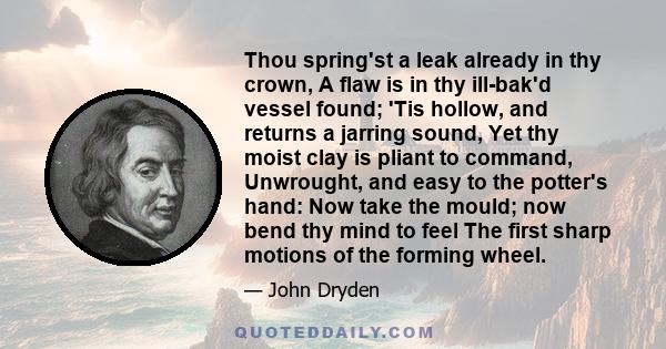 Thou spring'st a leak already in thy crown, A flaw is in thy ill-bak'd vessel found; 'Tis hollow, and returns a jarring sound, Yet thy moist clay is pliant to command, Unwrought, and easy to the potter's hand: Now take