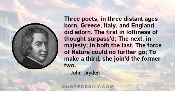 Three poets, in three distant ages born, Greece, Italy, and England did adorn. The first in loftiness of thought surpass'd; The next, in majesty; in both the last. The force of Nature could no further go; To make a