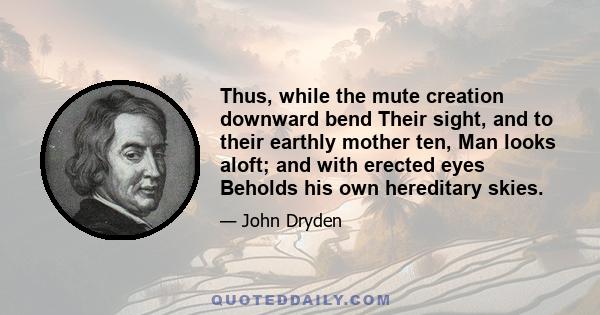 Thus, while the mute creation downward bend Their sight, and to their earthly mother ten, Man looks aloft; and with erected eyes Beholds his own hereditary skies.