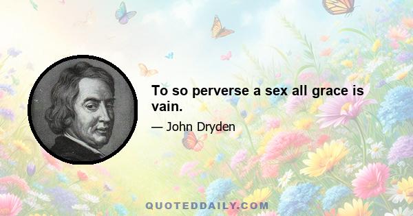 To so perverse a sex all grace is vain.