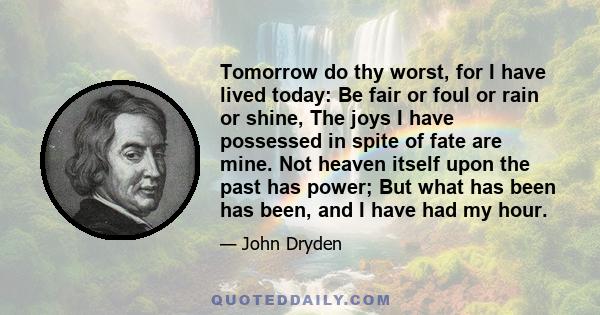 Tomorrow do thy worst, for I have lived today: Be fair or foul or rain or shine, The joys I have possessed in spite of fate are mine. Not heaven itself upon the past has power; But what has been has been, and I have had 