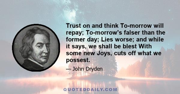 Trust on and think To-morrow will repay; To-morrow's falser than the former day; Lies worse; and while it says, we shall be blest With some new Joys, cuts off what we possest.