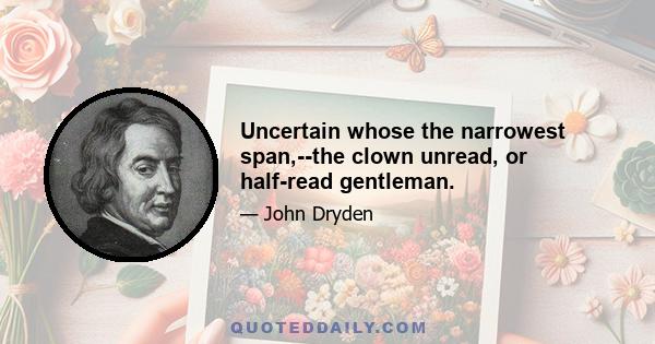 Uncertain whose the narrowest span,--the clown unread, or half-read gentleman.