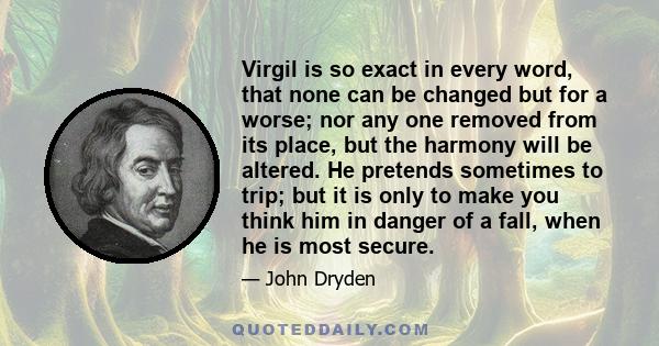 Virgil is so exact in every word, that none can be changed but for a worse; nor any one removed from its place, but the harmony will be altered. He pretends sometimes to trip; but it is only to make you think him in