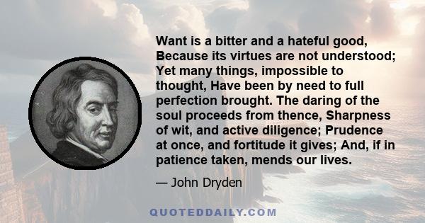 Want is a bitter and a hateful good, Because its virtues are not understood; Yet many things, impossible to thought, Have been by need to full perfection brought. The daring of the soul proceeds from thence, Sharpness