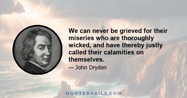 We can never be grieved for their miseries who are thoroughly wicked, and have thereby justly called their calamities on themselves.