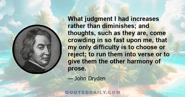 What judgment I had increases rather than diminishes; and thoughts, such as they are, come crowding in so fast upon me, that my only difficulty is to choose or reject; to run them into verse or to give them the other