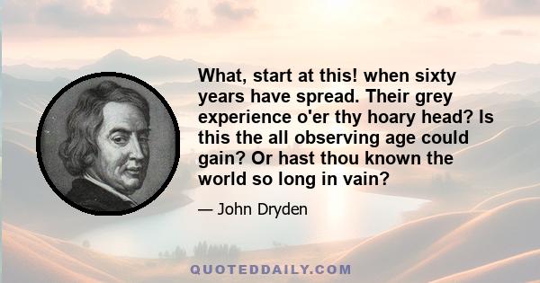 What, start at this! when sixty years have spread. Their grey experience o'er thy hoary head? Is this the all observing age could gain? Or hast thou known the world so long in vain?