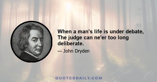 When a man's life is under debate, The judge can ne'er too long deliberate.