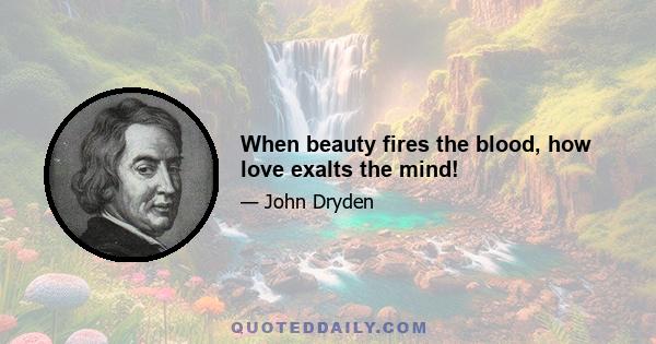 When beauty fires the blood, how love exalts the mind!