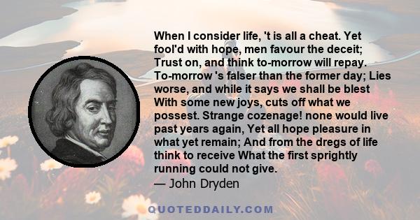 When I consider life, 't is all a cheat. Yet fool'd with hope, men favour the deceit; Trust on, and think to-morrow will repay. To-morrow 's falser than the former day; Lies worse, and while it says we shall be blest