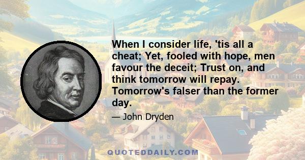 When I consider life, 'tis all a cheat; Yet, fooled with hope, men favour the deceit; Trust on, and think tomorrow will repay. Tomorrow's falser than the former day.