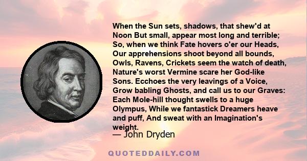 When the Sun sets, shadows, that shew'd at Noon But small, appear most long and terrible; So, when we think Fate hovers o'er our Heads, Our apprehensions shoot beyond all bounds, Owls, Ravens, Crickets seem the watch of 