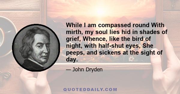 While I am compassed round With mirth, my soul lies hid in shades of grief, Whence, like the bird of night, with half-shut eyes, She peeps, and sickens at the sight of day.