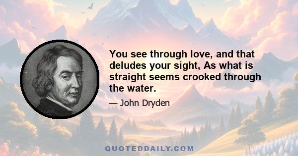 You see through love, and that deludes your sight, As what is straight seems crooked through the water.