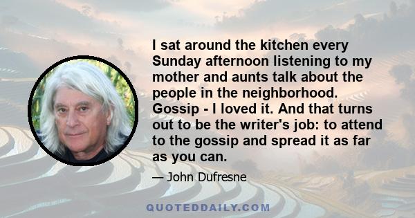 I sat around the kitchen every Sunday afternoon listening to my mother and aunts talk about the people in the neighborhood. Gossip - I loved it. And that turns out to be the writer's job: to attend to the gossip and