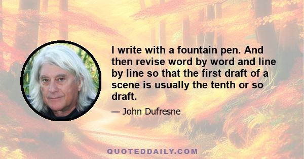 I write with a fountain pen. And then revise word by word and line by line so that the first draft of a scene is usually the tenth or so draft.