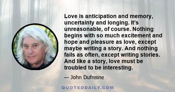 Love is anticipation and memory, uncertainty and longing. It’s unreasonable, of course. Nothing begins with so much excitement and hope and pleasure as love, except maybe writing a story. And nothing fails as often,