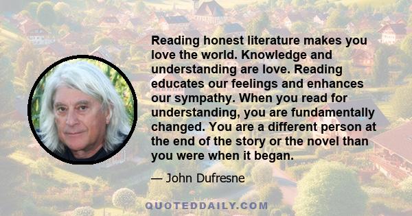 Reading honest literature makes you love the world. Knowledge and understanding are love. Reading educates our feelings and enhances our sympathy. When you read for understanding, you are fundamentally changed. You are