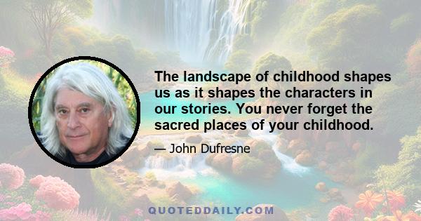 The landscape of childhood shapes us as it shapes the characters in our stories. You never forget the sacred places of your childhood.