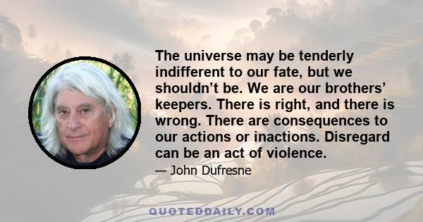 The universe may be tenderly indifferent to our fate, but we shouldn’t be. We are our brothers’ keepers. There is right, and there is wrong. There are consequences to our actions or inactions. Disregard can be an act of 