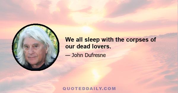 We all sleep with the corpses of our dead lovers.