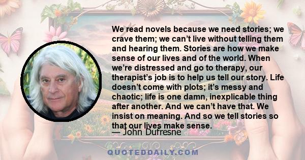 We read novels because we need stories; we crave them; we can’t live without telling them and hearing them. Stories are how we make sense of our lives and of the world. When we’re distressed and go to therapy, our