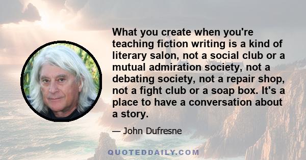 What you create when you're teaching fiction writing is a kind of literary salon, not a social club or a mutual admiration society, not a debating society, not a repair shop, not a fight club or a soap box. It's a place 