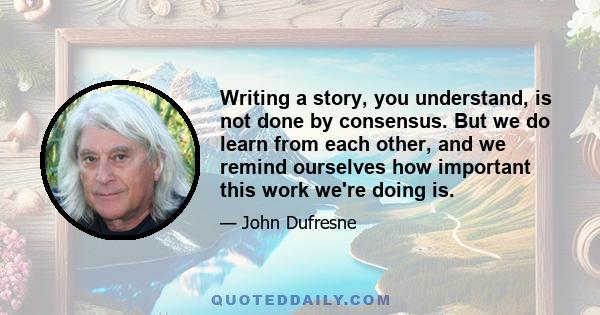 Writing a story, you understand, is not done by consensus. But we do learn from each other, and we remind ourselves how important this work we're doing is.