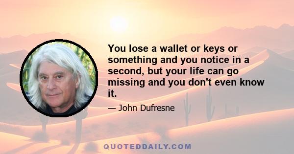 You lose a wallet or keys or something and you notice in a second, but your life can go missing and you don't even know it.