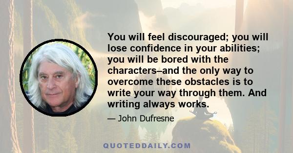 You will feel discouraged; you will lose confidence in your abilities; you will be bored with the characters–and the only way to overcome these obstacles is to write your way through them. And writing always works.