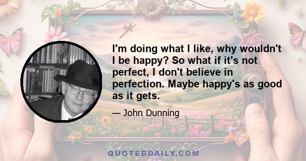 I'm doing what I like, why wouldn't I be happy? So what if it's not perfect, I don't believe in perfection. Maybe happy's as good as it gets.