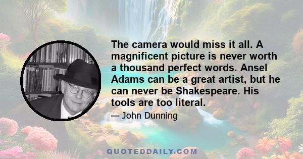 The camera would miss it all. A magnificent picture is never worth a thousand perfect words. Ansel Adams can be a great artist, but he can never be Shakespeare. His tools are too literal.