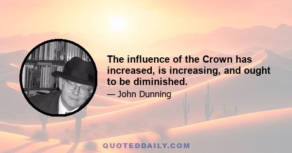 The influence of the Crown has increased, is increasing, and ought to be diminished.