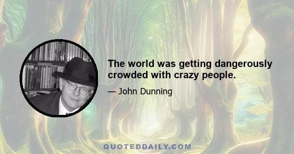 The world was getting dangerously crowded with crazy people.